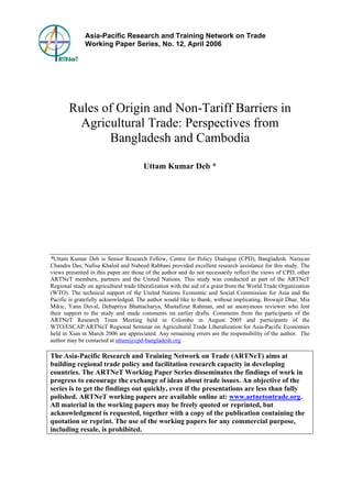 Asia-Pacific Research and Training Network on Trade 
Working Paper Series, No. 12, April 2006 
Rules of Origin and Non-Tariff Barriers in 
Agricultural Trade: Perspectives from 
Bangladesh and Cambodia 
Uttam Kumar Deb * 
*Uttam Kumar Deb is Senior Research Fellow, Centre for Policy Dialogue (CPD), Bangladesh. Narayan 
Chandra Das, Nafisa Khaled and Naheed Rabbani provided excellent research assistance for this study. The 
views presented in this paper are those of the author and do not necessarily reflect the views of CPD, other 
ARTNeT members, partners and the United Nations. This study was conducted as part of the ARTNeT 
Regional study on agricultural trade liberalization with the aid of a grant from the World Trade Organization 
(WTO). The technical support of the United Nations Economic and Social Commission for Asia and the 
Pacific is gratefully acknowledged. The author would like to thank, without implicating, Biswajit Dhar, Mia 
Mikic, Yann Duval, Debapriya Bhattacharya, Mustafizur Rahman, and an anonymous reviewer who lent 
their support to the study and made comments on earlier drafts. Comments from the participants of the 
ARTNeT Research Team Meeting held in Colombo in August 2005 and participants of the 
WTO/ESCAP/ARTNeT Regional Seminar on Agricultural Trade Liberalization for Asia-Pacific Economies 
held in Xian in March 2006 are appreciated. Any remaining errors are the responsibility of the author. The 
author may be contacted at uttam@cpd-bangladesh.org . 
The Asia-Pacific Research and Training Network on Trade (ARTNeT) aims at 
building regional trade policy and facilitation research capacity in developing 
countries. The ARTNeT Working Paper Series disseminates the findings of work in 
progress to encourage the exchange of ideas about trade issues. An objective of the 
series is to get the findings out quickly, even if the presentations are less than fully 
polished. ARTNeT working papers are available online at: www.artnetontrade.org. 
All material in the working papers may be freely quoted or reprinted, but 
acknowledgment is requested, together with a copy of the publication containing the 
quotation or reprint. The use of the working papers for any commercial purpose, 
including resale, is prohibited. 
 