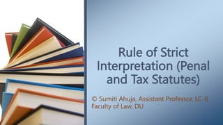 Rule of Strict
Interpretation (Penal
and Tax Statutes)
© Sumiti Ahuja, Assistant Professor, LC-II,
Faculty of Law, DU
 