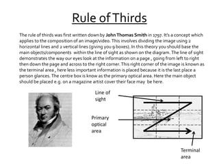 Rule ofThirds
The rule of thirds was first written downby JohnThomas Smith in 1797. It’s a concept which
applies to the composition of an image/video. This involves dividing the image using 2
horizontal lines and 2 vertical lines (giving you 9 boxes). In this theory you should base the
main objects/components within the line of sight as shown on the diagram. The line of sight
demonstrates the way our eyes look at the information on a page , going from left to right
then down the page and across to the right corner.This right corner of the image is known as
the terminal area , here less important information is placed because it is the last place a
person glances. The centre box is know as the primary optical area. Here the main object
should be placed e.g. on a magazine artist cover their face may be here.
Line of
sight
Primary
optical
area
Terminal
area
 