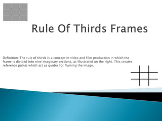 Definition: The rule of thirds is a concept in video and film production in which the
frame is divided into nine imaginary sections, as illustrated on the right. This creates
reference points which act as guides for framing the image.
 