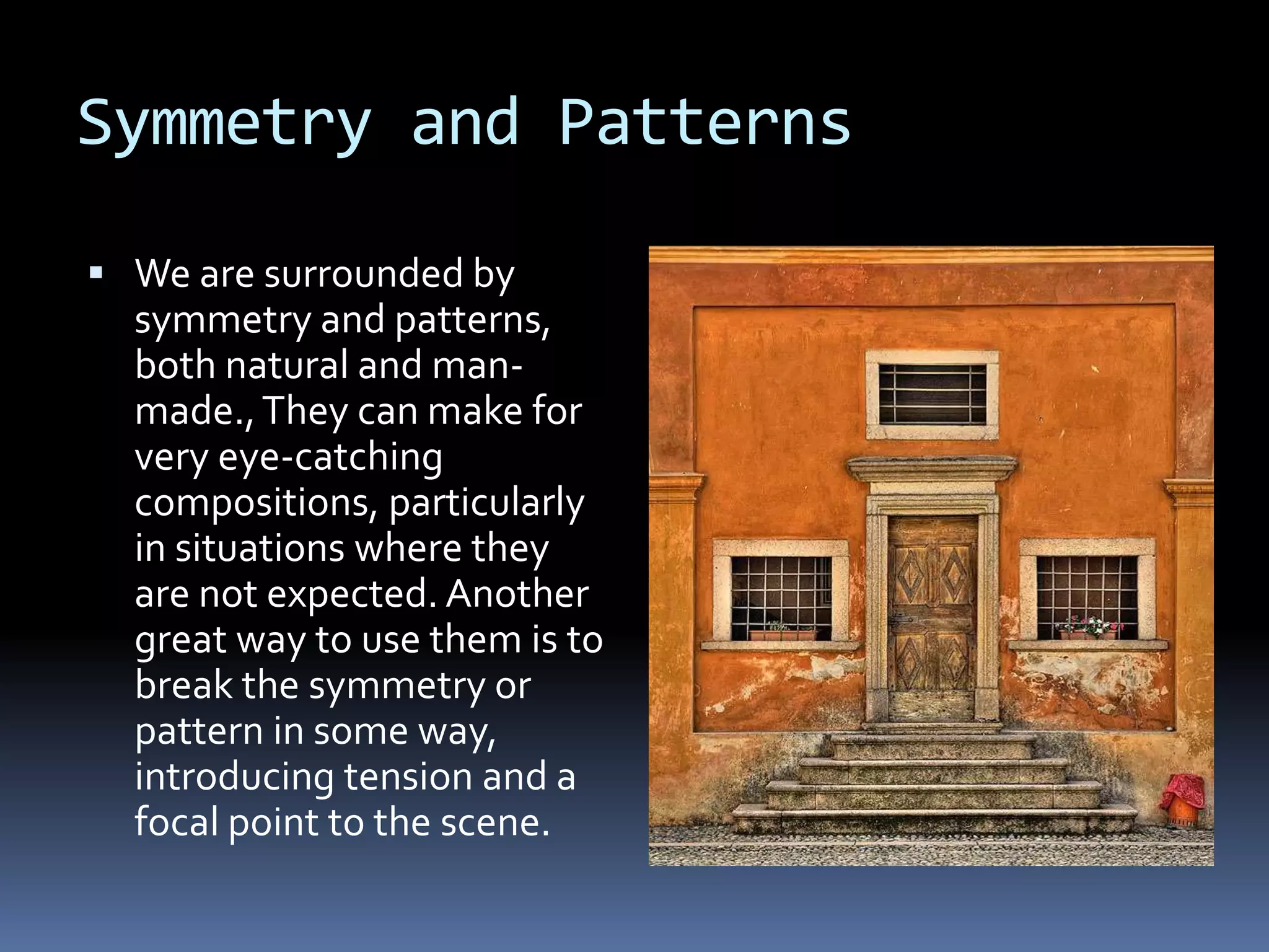 Symmetry and Patterns
 We are surrounded by
symmetry and patterns,
both natural and man-
made.,They can make for
very eye-catching
compositions, particularly
in situations where they
are not expected. Another
great way to use them is to
break the symmetry or
pattern in some way,
introducing tension and a
focal point to the scene.
 