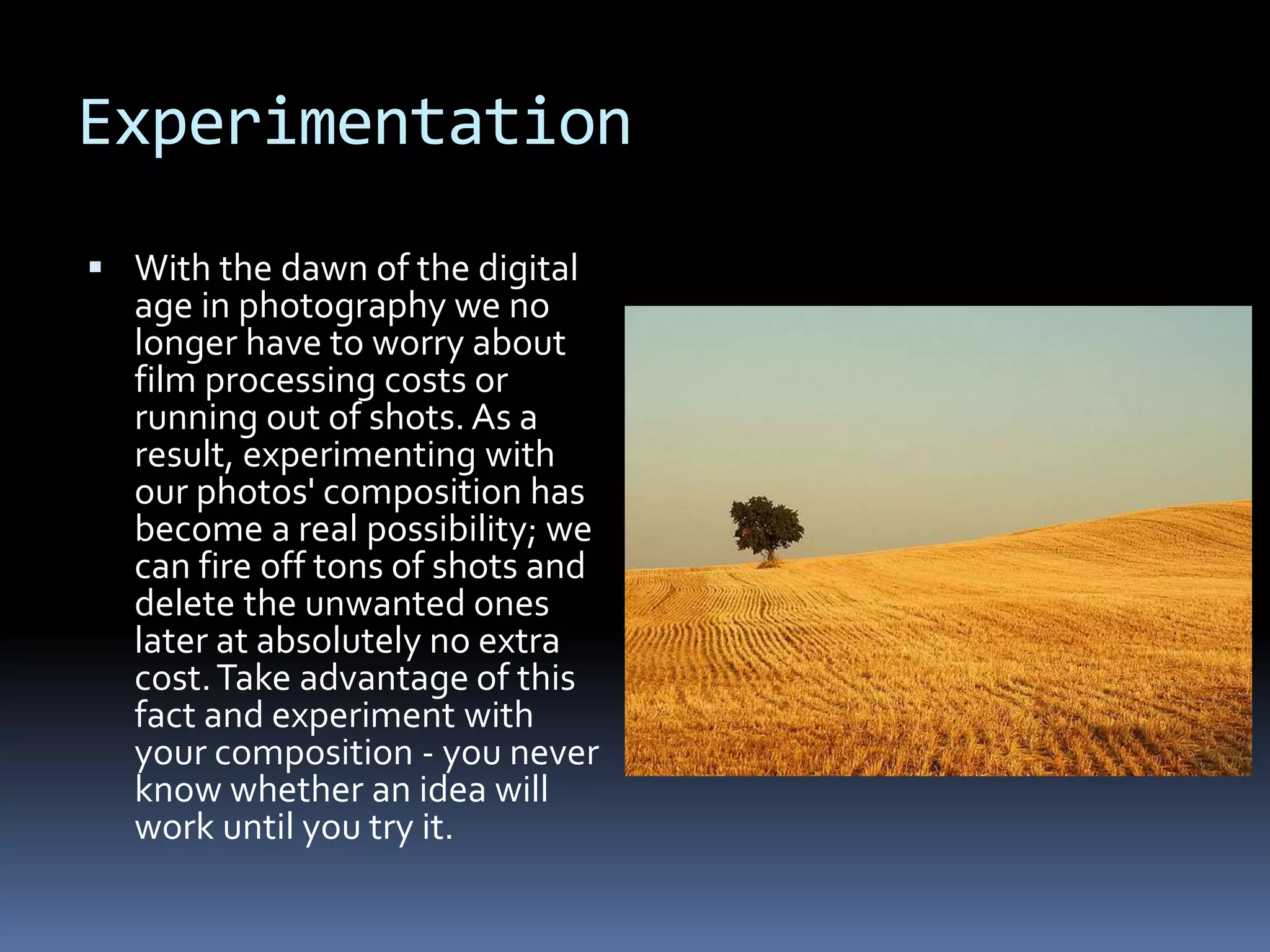 Experimentation
 With the dawn of the digital
age in photography we no
longer have to worry about
film processing costs or
running out of shots. As a
result, experimenting with
our photos' composition has
become a real possibility; we
can fire off tons of shots and
delete the unwanted ones
later at absolutely no extra
cost.Take advantage of this
fact and experiment with
your composition - you never
know whether an idea will
work until you try it.
 