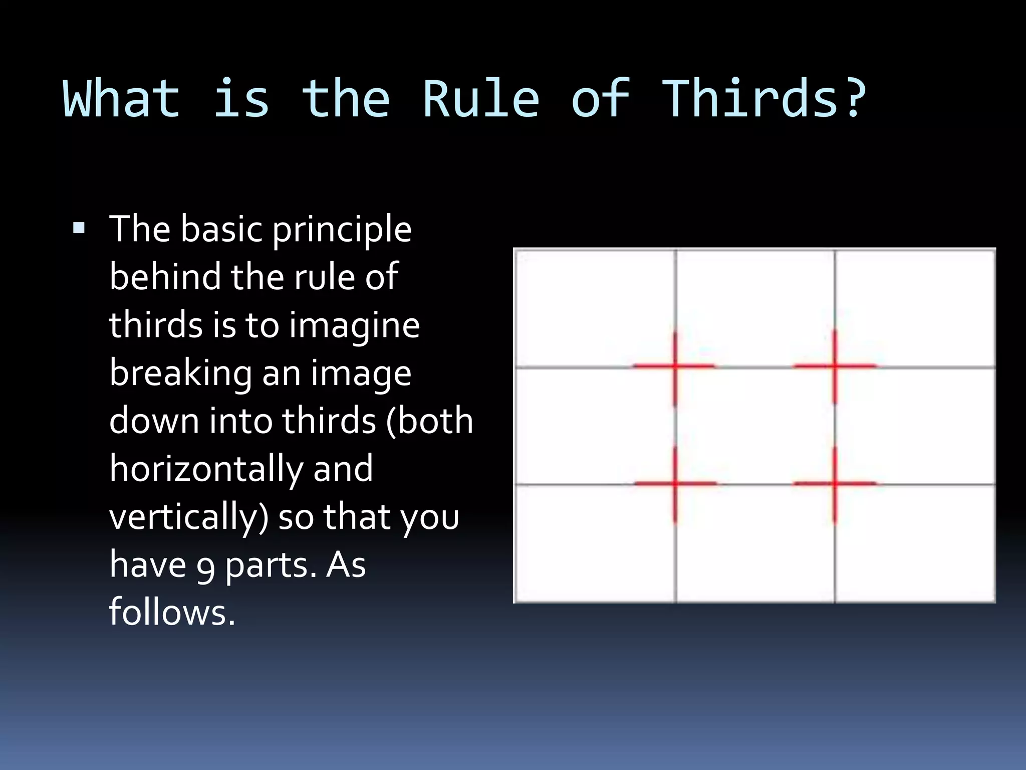 What is the Rule of Thirds?
 The basic principle
behind the rule of
thirds is to imagine
breaking an image
down into thirds (both
horizontally and
vertically) so that you
have 9 parts. As
follows.
 