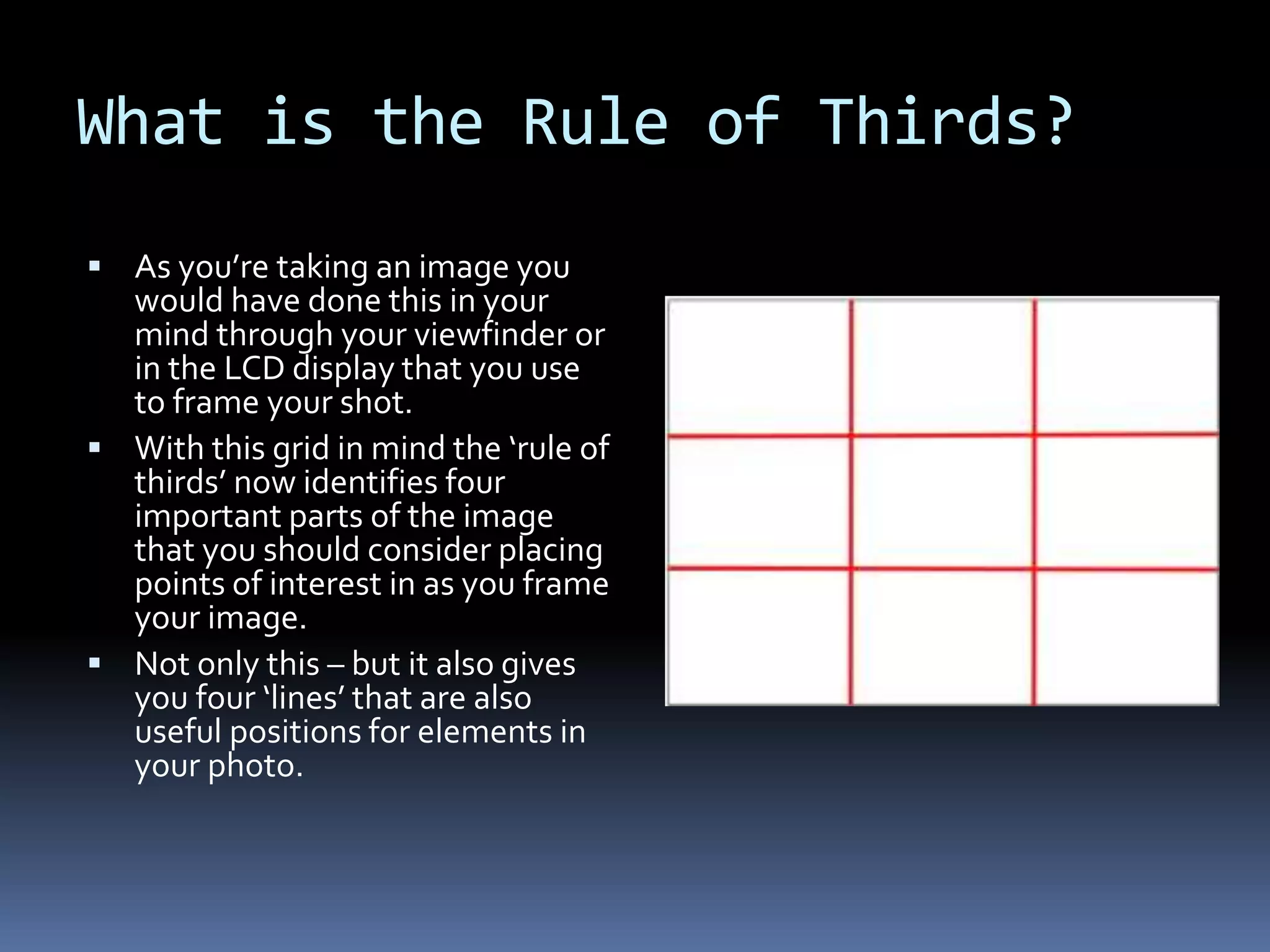 What is the Rule of Thirds?
 As you’re taking an image you
would have done this in your
mind through your viewfinder or
in the LCD display that you use
to frame your shot.
 With this grid in mind the ‘rule of
thirds’ now identifies four
important parts of the image
that you should consider placing
points of interest in as you frame
your image.
 Not only this – but it also gives
you four ‘lines’ that are also
useful positions for elements in
your photo.
 