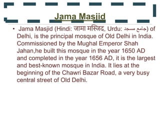 Jama Masjid
• Jama Masjid (Hindi: जामा मस्जिद, Urdu: ‫مسجد‬ ‫)جامع‬ of
Delhi, is the principal mosque of Old Delhi in India.
Commissioned by the Mughal Emperor Shah
Jahan,he built this mosque in the year 1650 AD
and completed in the year 1656 AD, it is the largest
and best-known mosque in India. It lies at the
beginning of the Chawri Bazar Road, a very busy
central street of Old Delhi.
 