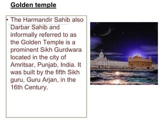 Golden temple
• The Harmandir Sahib also
Darbar Sahib and
informally referred to as
the Golden Temple is a
prominent Sikh Gurdwara
located in the city of
Amritsar, Punjab, India. It
was built by the fifth Sikh
guru, Guru Arjan, in the
16th Century.
 
