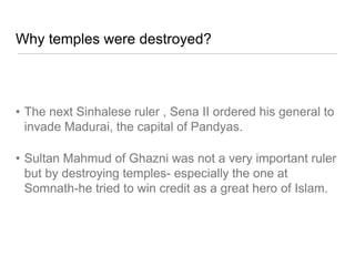 Why temples were destroyed?
• The next Sinhalese ruler , Sena II ordered his general to
invade Madurai, the capital of Pandyas.
• Sultan Mahmud of Ghazni was not a very important ruler
but by destroying temples- especially the one at
Somnath-he tried to win credit as a great hero of Islam.
 