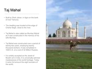 Taj Mahal
• Built by Shah Jahan, in Agra on the bank
of river Yamuna.
• The dwelling was located at the edge of
Chahar Bagh, close to the river.
• Taj Mahal is also called as Mumtaz Mahal
as it was constructed in the memory of his
wife Mumtaz.
• Taj Mahal was constructed over a period of
twenty-two years, employing twenty
thousand workers. It was completed in
1648 C.E. at a cost of 32 Million Rupees.
• It is widely accepted as the Jewel of
Muslim art in India. It is universally admired
masterpieces of the world heritage. Today
it ranks 3rd amount the eight wonders of
the world.
 