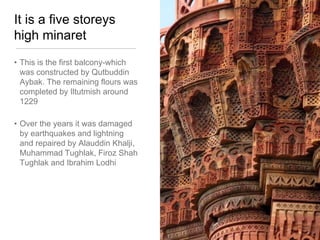 It is a five storeys
high minaret
• This is the first balcony-which
was constructed by Qutbuddin
Aybak. The remaining flours was
completed by Iltutmish around
1229
• Over the years it was damaged
by earthquakes and lightning
and repaired by Alauddin Khalji,
Muhammad Tughlak, Firoz Shah
Tughlak and Ibrahim Lodhi
 