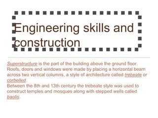 Engineering skills and
construction
Superstructure is the part of the building above the ground floor.
Roofs, doors and windows were made by placing a horizontal beam
across two vertical columns, a style of architecture called trebeate or
corbelled
Between the 8th and 13th century the trebeate style was used to
construct temples and mosques along with stepped wells called
baolis.
 