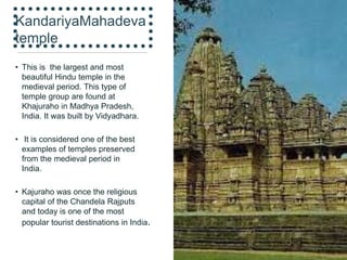 KandariyaMahadeva
temple
• This is the largest and most
beautiful Hindu temple in the
medieval period. This type of
temple group are found at
Khajuraho in Madhya Pradesh,
India. It was built by Vidyadhara.
• It is considered one of the best
examples of temples preserved
from the medieval period in
India.
• Kajuraho was once the religious
capital of the Chandela Rajputs
and today is one of the most
popular tourist destinations in India.
 