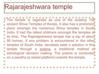 Rajarajeshwara temple
• The temple is regarded as one of the existing 108
ancient Shiva Temples of Kerala. It also has a prominent
place amongst the numerous Shiva temples in South
India. It had the tallest shikhara amongst the temples of
its time. The Rajarajeshwara temple has a top of about
90 tonnes. If any problem is encountered in the other
temples of South India, devotees seek a solution in this
temple through a prasna, a traditional method of
astrological decision making. The prasna is conducted
on a peedha (a raised platform) outside the temple.
 