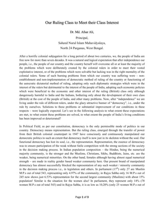 Page 1 of 3
Our Ruling Class to Meet their Class Interest
Dr. Md. Afsar Ali,
Principal,
Saheed Nurul Islam Mahavidyalaya,
North 24 Parganas, West Bengal.
After a horrific colonial subjugation for a long period of about two centuries, we, the people of India are
free now for more than seven decades. It was a natural and logical expectation that after independence our
people, i.e., the people of our country and the country herself will overcome all or at least the majority of
the problems which were deliberately created by the colonial rulers in order to meet their vested
exploitative interest, or of the problems which were solvable but lacking was in the right mentality of the
colonial rulers. Some of such burning problems from which our country was suffering were – non-
establishment and non-implementation of democratic method of ruling of the country or functioning of
the autocratic dictatorial method of ruling, adopting only such diplomatic strategies which were in the
interest of the rulers but detrimental to the interest of the people of India, adopting such economic policies
which were beneficial to the economic and other interest of the ruling (British) class only although
dangerously harmful to India and the Indians, bothering only about the development of their own class
(British) at the cost of the people of India, and other many problems. Now, after “independence” we are
living under the rule of different rulers, under the glazy attractive banner of “democracy”, i.e., under the
rule by ourselves. Solutions to these problems or substantial improvement of our conditions in these
respects – were logically expected. Let’s see in the following analysis to what extent these expectations
are met, to what extent these problems are solved, to what extent the people of India’s living conditions
has been improved or deteriorated?
In Political Field, as per our constitution, democracy is the only permissible mode of politics in our
country. Democracy means representation. But the ruling class, emerged through the transfer of power
from their British colonial counterpart in 1947 have consciously and continuously manipulated our
democratic politics to such an extent that democracy itself is now just in its skeleton without the soul. Our
functional democracy has lost its soul, i.e., the representation. Representation, the essence of democracy
was to ensure participation of the weak without futile competition with the strong sections of the society
in the decision making process. In Indian population composition – the Hindus, being the numerical
majority community, is the stronger and the Muslims, Christians, Sikhs, Buddhists, Jains, etc. are the
weaker, being numerical minorities. On the other hand, females although having almost equal numerical
strength – are made in reality gender based weaker community here. Our present brand of manipulated
democracy has almost successfully blocked the representation of any such weaker / minority community
in the decision making process i.e., in legislation and others. In parliament (17th
) only 27 are Muslim
M.P.s out of total 543, representing only 4.97% of the community; in Rajya Sabha only 16 M.P.s out of
245 now shows just 6.53% representation for the second largest community (Muslims) with about 15%
population! Similar is the situation for the women also! In parliament, they represent only 14% (78
women M.P.s out of total 543) and in Rajya Sabha, it is as low as 10,20% (only 25 women M.P.s out of
 