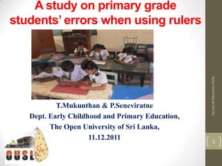 A study on primary grade
students’ errors when using rulers




                                                  Faculty of Education-OUSL
           T.Mukunthan & P.Seneviratne
   Dept. Early Childhood and Primary Education,
         The Open University of Sri Lanka,
                     11.12.2011                         1
 