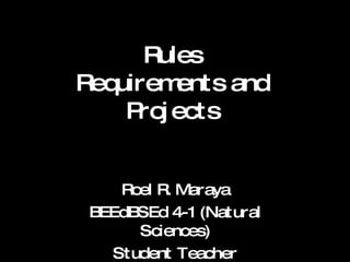Rules Requirements and Projects Roel R. Maraya BEEdBSEd 4-1 (Natural Sciences) Student Teacher 