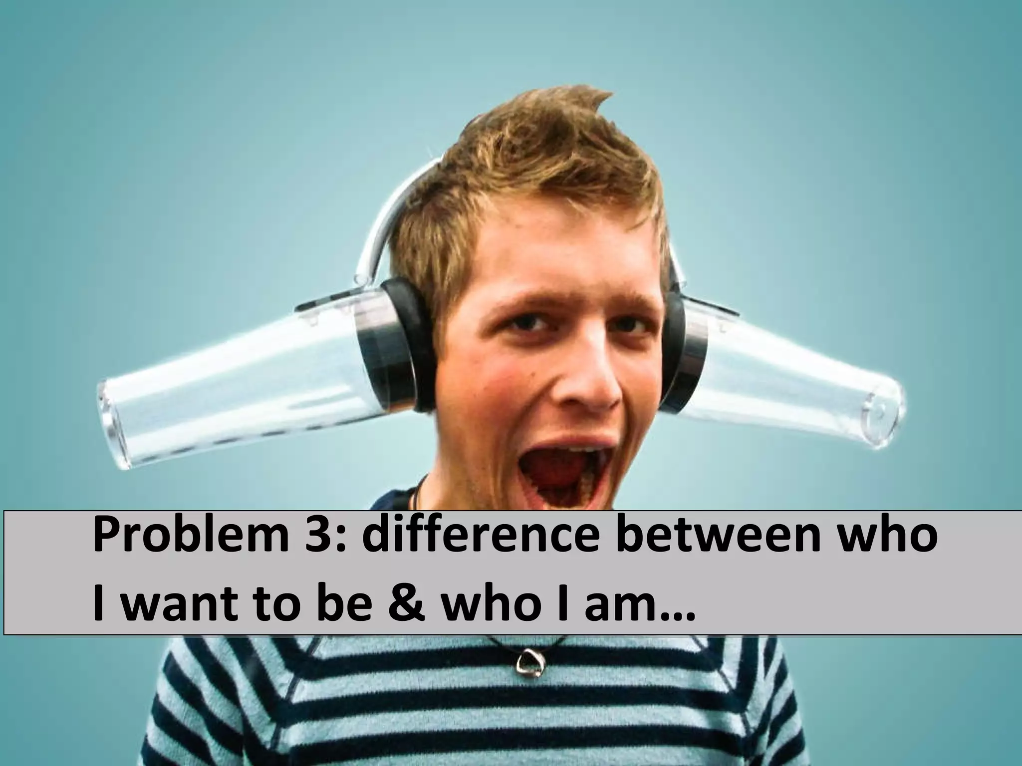 Problem 3: difference between who I want to be & who I am… 