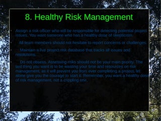 8. Healthy Risk Management
●   Assign a risk officer who will be responsible for detecting potential project
    issues. You want someone who has a healthy dose of skepticism.
●    All team members should not hesitate to report concerns or challenges.
●     Maintain a live project risk database that tracks all issues and
    resolutions.
●      Do not obsess. Assessing risks should not be your main priority. The
    last thing you want is to be wasting your time and resources on risk
    management, as it will prevent you from ever completing a project, let
    alone give you the courage to start it. Remember, you want a healthy dose
    of risk management, not a crippling one.
 