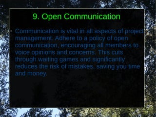 9. Open Communication
●   Communication is vital in all aspects of project
    management. Adhere to a policy of open
    communication, encouraging all members to
    voice opinions and concerns. This cuts
    through waiting games and significantly
    reduces the risk of mistakes, saving you time
    and money.
 