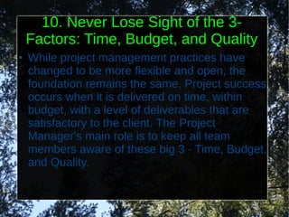 10. Never Lose Sight of the 3-
    Factors: Time, Budget, and Quality
●   While project management practices have
    changed to be more flexible and open, the
    foundation remains the same. Project success
    occurs when it is delivered on time, within
    budget, with a level of deliverables that are
    satisfactory to the client. The Project
    Manager's main role is to keep all team
    members aware of these big 3 - Time, Budget,
    and Quality.
 