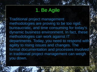 1. Be Agile
●   Traditional project management
    methodologies are proving to be too rigid,
    bureaucratic, and time consuming for today's
    dynamic business environment. In fact, these
    methodologies can work against IT
    departments. Today, you need to respond with
    agility to rising issues and changes. The
    formal documentation and processes involved
    in traditional project management can weigh
    you down.
 