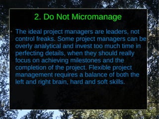 2. Do Not Micromanage
●   The ideal project managers are leaders, not
    control freaks. Some project managers can be
    overly analytical and invest too much time in
    perfecting details, when they should really
    focus on achieving milestones and the
    completion of the project. Flexible project
    management requires a balance of both the
    left and right brain, hard and soft skills.
 