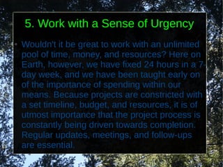 5. Work with a Sense of Urgency
●   Wouldn't it be great to work with an unlimited
    pool of time, money, and resources? Here on
    Earth, however, we have fixed 24 hours in a 7-
    day week, and we have been taught early on
    of the importance of spending within our
    means. Because projects are constricted with
    a set timeline, budget, and resources, it is of
    utmost importance that the project process is
    constantly being driven towards completion.
    Regular updates, meetings, and follow-ups
    are essential.
 