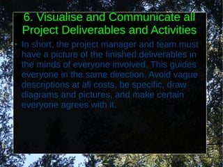 6. Visualise and Communicate all
    Project Deliverables and Activities
●   In short, the project manager and team must
    have a picture of the finished deliverables in
    the minds of everyone involved. This guides
    everyone in the same direction. Avoid vague
    descriptions at all costs, be specific, draw
    diagrams and pictures, and make certain
    everyone agrees with it.
 