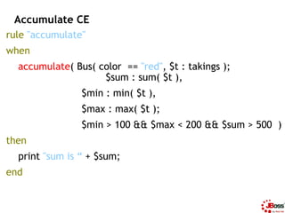 Accumulate CE
rule "accumulate"
when
  accumulate( Bus( color == "red", $t : takings );
                    $sum : sum( $t...
