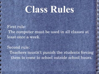 Class Rules
First rule:
 The computer must be used in all classes at 
least once a week.

Second rule:
 Teachers mustn't punish the students forcing 
  them to come to school outside school hours.
 