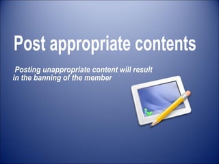 Post appropriate contents Posting unappropriate content will result  in the banning of the member 