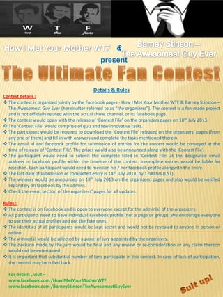 present
Details & Rules
Contest details :
 The contest is organized jointly by the Facebook pages - How I Met Your Mother WTF & Barney Stinston –
The Awesomest Guy Ever (hereinafter referred to as “the organizers”). The contest is a fan-made project
and is not officially related with the actual show, channel, or its facebook page.
 The contest would open with the release of ‘Contest File’ on the organizers pages on 10th July 2013.
 The ‘Contest File’ would comprise of quiz and few innovative tasks.
 The participant would be required to download the ‘Contest File’ released on the organizers’ pages (from
any one of them) and fill in with answers and complete the tasks mentioned therein.
 The email id and facebook profile for submission of entries for the contest would be conveyed at the
time of release of ‘Contest File’. The prizes would also be announced along with the ‘Contest File’.
 The participant would need to submit the complete filled in ‘Contest File’ at the designated email
address or facebook profile within the timeline of the contest. Incomplete entries would be liable for
rejection. Each participant would need to mention his / her facebook profile alongwith the entry.
 The last date of submission of completed entry is 14th July 2013, by 1700 hrs (CST).
 The winners would be announced on 18th July 2013 on the organizers’ pages and also would be notified
separately on facebook by the admins.
 Check the event section of the organizers’ pages for all updates.
Rules :
 The contest is on Facebook and is open to everyone except for the admin(s) of the organizers.
 All participants need to have individual Facebook profile (not a page or group). We encourage everyone
to use their actual profiles and not the fake ones.
 The identities of all participants would be kept secret and would not be revealed to anyone in person or
online.
 The winner(s) would be selected by a panel of jury appointed by the organizers.
 The decision made by the jury would be final and any review or re-consideration or any claim thereon
would not be entertained.
 It is important that substantial number of fans participate in this contest. In case of lack of participation,
the contest may be rolled back.
For details , visit –
www.facebook.com /HowIMetYourMotherWTF
www.facebook.com /BarneyStinsonTheAwesomestGuyEver
 