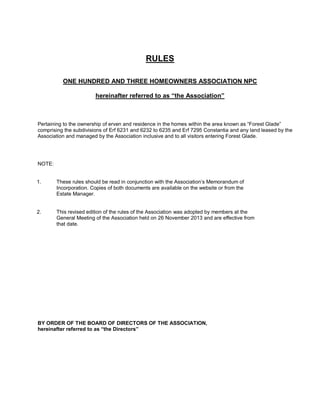 RULES
ONE HUNDRED AND THREE HOMEOWNERS ASSOCIATION NPC
hereinafter referred to as “the Association”

Pertaining to the ownership of erven and residence in the homes within the area known as “Forest Glade”
comprising the subdivisions of Erf 6231 and 6232 to 6235 and Erf 7295 Constantia and any land leased by the
Association and managed by the Association inclusive and to all visitors entering Forest Glade.

NOTE:

1.

These rules should be read in conjunction with the Association’s Memorandum of
Incorporation. Copies of both documents are available on the website or from the
Estate Manager.

2.

This revised edition of the rules of the Association was adopted by members at the
General Meeting of the Association held on 26 November 2013 and are effective from
that date.

BY ORDER OF THE BOARD OF DIRECTORS OF THE ASSOCIATION,
hereinafter referred to as “the Directors”

 