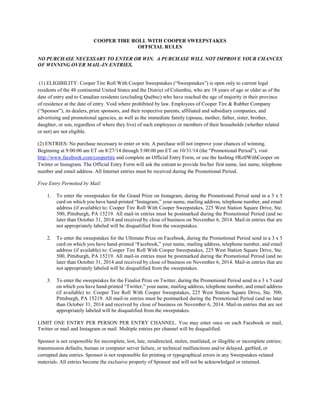 COOPER TIRE ROLL WITH COOPER SWEEPSTAKES 
OFFICIAL RULES 
NO PURCHASE NECESSARY TO ENTER OR WIN. A PURCHASE WILL NOT IMPROVE YOUR CHANCES OF WINNING OVER MAIL-IN ENTRIES. 
(1) ELIGIBILITY: Cooper Tire Roll With Cooper Sweepstakes (“Sweepstakes”) is open only to current legal residents of the 48 continental United States and the District of Columbia, who are 18 years of age or older as of the date of entry and to Canadian residents (excluding Québec) who have reached the age of majority in their province of residence at the date of entry. Void where prohibited by law. Employees of Cooper Tire & Rubber Company (“Sponsor”), its dealers, prize sponsors, and their respective parents, affiliated and subsidiary companies, and advertising and promotional agencies, as well as the immediate family (spouse, mother, father, sister, brother, daughter, or son, regardless of where they live) of such employees or members of their households (whether related or not) are not eligible. 
(2) ENTRIES: No purchase necessary to enter or win. A purchase will not improve your chances of winning. Beginning at 9:00:00 am ET on 8/27/14 through 5:00:00 pm ET on 10/31/14 (the “Promotional Period”), visit http://www.facebook.com/coopertire and complete an Official Entry Form, or use the hashtag #RollWithCooper on Twitter or Instagram. The Official Entry Form will ask the entrant to provide his/her first name, last name, telephone number and email address. All Internet entries must be received during the Promotional Period. 
Free Entry Permitted by Mail: 
1. To enter the sweepstakes for the Grand Prize on Instagram, during the Promotional Period send in a 3 x 5 card on which you have hand-printed “Instagram,” your name, mailing address, telephone number, and email address (if available) to: Cooper Tire Roll With Cooper Sweepstakes, 225 West Station Square Drive, Ste. 500, Pittsburgh, PA 15219. All mail-in entries must be postmarked during the Promotional Period (and no later than October 31, 2014 and received by close of business on November 6, 2014. Mail-in entries that are not appropriately labeled will be disqualified from the sweepstakes. 
2. To enter the sweepstakes for the Ultimate Prize on Facebook, during the Promotional Period send in a 3 x 5 card on which you have hand-printed “Facebook,” your name, mailing address, telephone number, and email address (if available) to: Cooper Tire Roll With Cooper Sweepstakes, 225 West Station Square Drive, Ste. 500, Pittsburgh, PA 15219. All mail-in entries must be postmarked during the Promotional Period (and no later than October 31, 2014 and received by close of business on November 6, 2014. Mail-in entries that are not appropriately labeled will be disqualified from the sweepstakes. 
3. To enter the sweepstakes for the Finalist Prize on Twitter, during the Promotional Period send in a 3 x 5 card on which you have hand-printed “Twitter,” your name, mailing address, telephone number, and email address (if available) to: Cooper Tire Roll With Cooper Sweepstakes, 225 West Station Square Drive, Ste. 500, Pittsburgh, PA 15219. All mail-in entries must be postmarked during the Promotional Period (and no later than October 31, 2014 and received by close of business on November 6, 2014. Mail-in entries that are not appropriately labeled will be disqualified from the sweepstakes. 
LIMIT ONE ENTRY PER PERSON PER ENTRY CHANNEL. You may enter once on each Facebook or mail, Twitter or mail and Instagram or mail. Multiple entries per channel will be disqualified. 
Sponsor is not responsible for incomplete, lost, late, misdirected, stolen, mutilated, or illegible or incomplete entries; transmission defaults, human or computer server failure, or technical malfunctions and/or delayed, garbled, or corrupted data entries. Sponsor is not responsible for printing or typographical errors in any Sweepstakes-related materials. All entries become the exclusive property of Sponsor and will not be acknowledged or returned.  