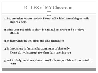 RULES of MY Classroom 
1. Pay attention to your teacher! Do not talk while I am talking or while 
anyone else is. 
2.Bring your materials to class, including homework and a positive 
attitude 
3.Be here when the bell rings and take attendance 
4.Bathroom use is first and last 5 minutes of class only 
Please do not interrupt me when I am teaching you 
5. Ask for help, email me, check the wiki-Be responsible and motivated to 
learn 
 