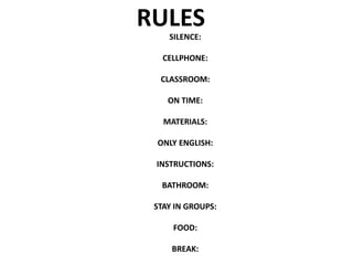 RULES
SILENCE:
CELLPHONE:
CLASSROOM:
ON TIME:
MATERIALS:
ONLY ENGLISH:
INSTRUCTIONS:
BATHROOM:
STAY IN GROUPS:
FOOD:
BREAK:
 