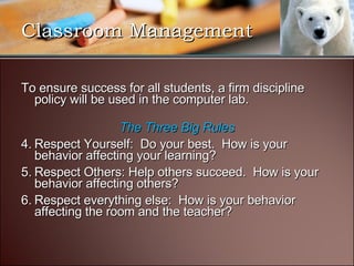 To ensure success for all students, a firm discipline policy will be used in the computer lab. The Three Big Rules Respect Yourself:  Do your best.  How is your behavior affecting your learning? Respect Others: Help others succeed.  How is your behavior affecting others? Respect everything else:  How is your behavior affecting the room and the teacher? Classroom Management 