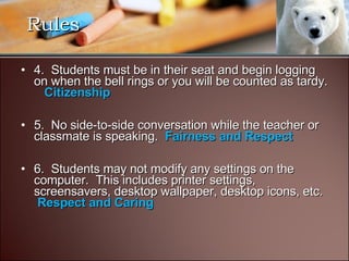 4.  Students must be in their seat and begin logging on when the bell rings or you will be counted as tardy.     Citizenship   5.  No side-to-side conversation while the teacher or classmate is speaking.   Fairness and Respect 6.  Students may not modify any settings on the computer.  This includes printer settings, screensavers, desktop wallpaper, desktop icons, etc.   Respect and Caring Rules 