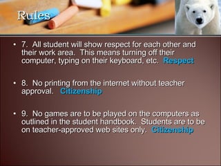 7.  All student will show respect for each other and their work area.  This means turning off their computer, typing on their keyboard, etc.   Respect 8.  No printing from the internet without teacher approval.  Citizenship 9.  No games are to be played on the computers as outlined in the student handbook.  Students are to be on teacher-approved web sites only.   Citizenship Rules 
