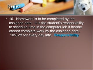 10.  Homework is to be completed by the assigned date.  It is the student's responsibility to schedule time in the computer lab if he/she cannot complete work by the assigned date.  10% off for every day late.  Responsibility Rules 