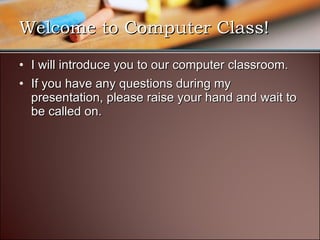 Welcome to Computer Class! I will introduce you to our computer classroom. If you have any questions during my presentation, please raise your hand and wait to be called on. 