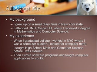 All About Me My background I grew up on a small diary farm in New York state. I attended UNC-Chapel Hill, where I received a degree in Mathematics and Computer Science. My experience When I graduated college I worked in NYC where I was a computer auditor (I looked for computer theft) I taught High School Math and Computer Science before I was married. Then I wrote software programs and taught computer applications to adults. 