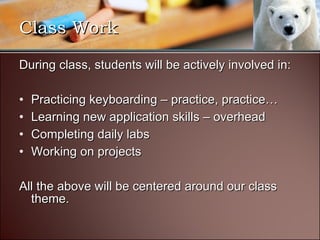 During class, students will be actively involved in: Practicing keyboarding – practice, practice… Learning new application skills – overhead Completing daily labs Working on projects All the above will be centered around our class theme. Class Work 