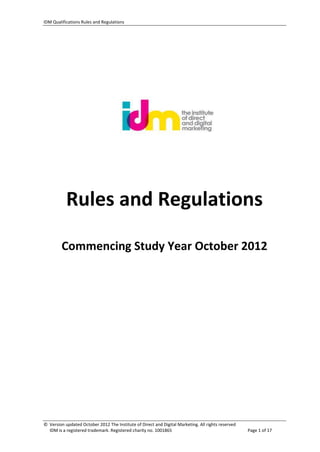 IDM Qualifications Rules and Regulations
© Version updated October 2012 The Institute of Direct and Digital Marketing. All rights reserved
IDM is a registered trademark. Registered charity no. 1001865 Page 1 of 17
IDM Qualifications
Rules and Regulations
Commencing Study Year October 2012
 