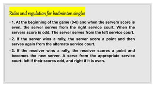 Rules andregulation for badminton singles
◦ 1. At the beginning of the game (0-0) and when the servers score is
even, the server serves from the right service court. When the
servers score is odd. The server serves from the left service court.
◦ 2. If the server wins a rally, the server score a point and then
serves again from the alternate service court.
◦ 3. If the receiver wins a rally, the receiver scores a point and
becomes the new server. A serve from the appropriate service
court- left if their scores odd, and right if it is even.
 