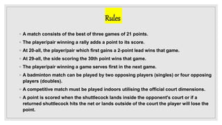 Rules
◦ A match consists of the best of three games of 21 points.
◦ The player/pair winning a rally adds a point to its score.
◦ At 20-all, the player/pair which first gains a 2-point lead wins that game.
◦ At 29-all, the side scoring the 30th point wins that game.
◦ The player/pair winning a game serves first in the next game.
◦ A badminton match can be played by two opposing players (singles) or four opposing
players (doubles).
◦ A competitive match must be played indoors utilising the official court dimensions.
◦ A point is scored when the shuttlecock lands inside the opponent's court or if a
returned shuttlecock hits the net or lands outside of the court the player will lose the
point.
 
