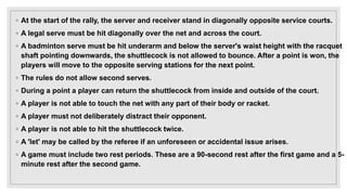 ◦ At the start of the rally, the server and receiver stand in diagonally opposite service courts.
◦ A legal serve must be hit diagonally over the net and across the court.
◦ A badminton serve must be hit underarm and below the server's waist height with the racquet
shaft pointing downwards, the shuttlecock is not allowed to bounce. After a point is won, the
players will move to the opposite serving stations for the next point.
◦ The rules do not allow second serves.
◦ During a point a player can return the shuttlecock from inside and outside of the court.
◦ A player is not able to touch the net with any part of their body or racket.
◦ A player must not deliberately distract their opponent.
◦ A player is not able to hit the shuttlecock twice.
◦ A 'let' may be called by the referee if an unforeseen or accidental issue arises.
◦ A game must include two rest periods. These are a 90-second rest after the first game and a 5-
minute rest after the second game.
 