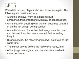 LETS
When lets occurs, players who served serves again. The
following are considered lets:
• A shuttle or player from an adjacent court
enroaches, thus, interfering with play or concentration.
• A shuttle, after passing over the net, becomes caught in
or on the net except during service;
• A shuttle hits an obstruction that hangs over the court
and is lower than the recommended 24-foot ceiling
height;
• During service, the receiver and server both fault at the
same time;
• The server serves before the receiver is ready, and
• A line judge is unsighted and the umpire is unable to
make decisions.
 
