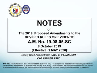 NOTES
on
The 2019 Proposed Amendments to the
REVISED RULES ON EVIDENCE
A.M. No. 19-08-05-SC
8 October 2019
(Effective: 1 MAY 2020)
Deputy Court Administrator RAUL B. VILLANUEVA
OCA-Supreme Court
NOTICE: This material was done for educational purposes only. The comparisons made herein were simply to determine
what were the amendments or revisions done in every Rule, if any. The reasons for the amendments or revisions, for lack of
sufficient information thereon, are not discussed. Full responsibility is assumed for any comment or remark found herein.
 