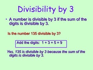 Divisibility by 3   A number is divisible by 3 if the sum of the digits is divisible by 3. Is the number 135 divisible by 3? Add the digits:  1 + 3 + 5 = 9 Yes, 135 is divisible by 3 because the sum of the digits is divisible by 3.   