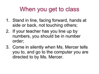 When you get to class Stand in line, facing forward, hands at side or back, not touching others; If your teacher has you line up by numbers, you should be in number order; Come in silently when Ms. Mercer tells you to, and go to the computer you are directed to by Ms. Mercer. 